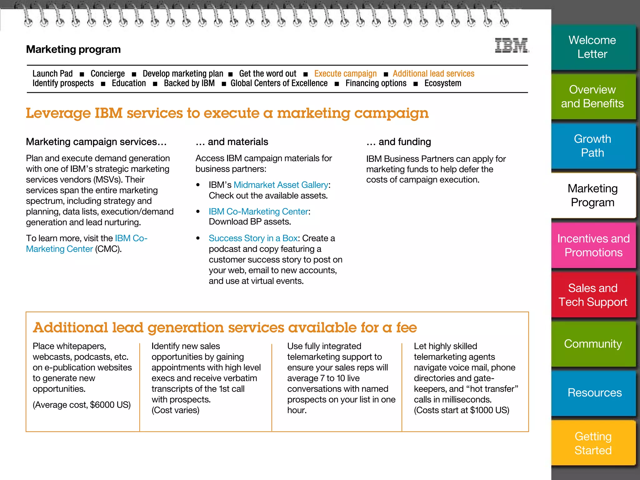 15
Marketing program
Leverage IBM services to execute a marketing campaign
Launch Pad ■ Concierge ■ Develop marketing plan ■ Get the word out ■ Execute campaign ■ Additional lead services
Identify prospects ■ Education ■ Backed by IBM ■ Global Centers of Excellence ■ Financing options ■ Ecosystem
Place whitepapers,
webcasts, podcasts, etc.
on e-publication websites
to generate new
opportunities.
(Average cost, $6000 US)
… and materials
Access IBM campaign materials for
business partners:
• IBM’s Midmarket Asset Gallery:
Check out the available assets.
• IBM Co-Marketing Center:
Download BP assets.
• Success Story in a Box: Create a
podcast and copy featuring a
customer success story to post on
your web, email to new accounts,
and use at virtual events.
… and funding
IBM Business Partners can apply for
marketing funds to help defer the
costs of campaign execution.
Additional lead generation services available for a fee
Identify new sales
opportunities by gaining
appointments with high level
execs and receive verbatim
transcripts of the 1st call
with prospects.
(Cost varies)
Use fully integrated
telemarketing support to
ensure your sales reps will
average 7 to 10 live
conversations with named
prospects on your list in one
hour.
Let highly skilled
telemarketing agents
navigate voice mail, phone
directories and gate-
keepers, and “hot transfer”
calls in milliseconds.
(Costs start at $1000 US)
Marketing campaign services…
Plan and execute demand generation
with one of IBM’s strategic marketing
services vendors (MSVs). Their
services span the entire marketing
spectrum, including strategy and
planning, data lists, execution/demand
generation and lead nurturing.
To learn more, visit the IBM Co-
Marketing Center (CMC).
Overview
and Benefits
Growth
Path
Incentives and
Promotions
Sales and
Tech Support
Community
Getting
Started
Resources
Welcome
Letter
Marketing
Program
 