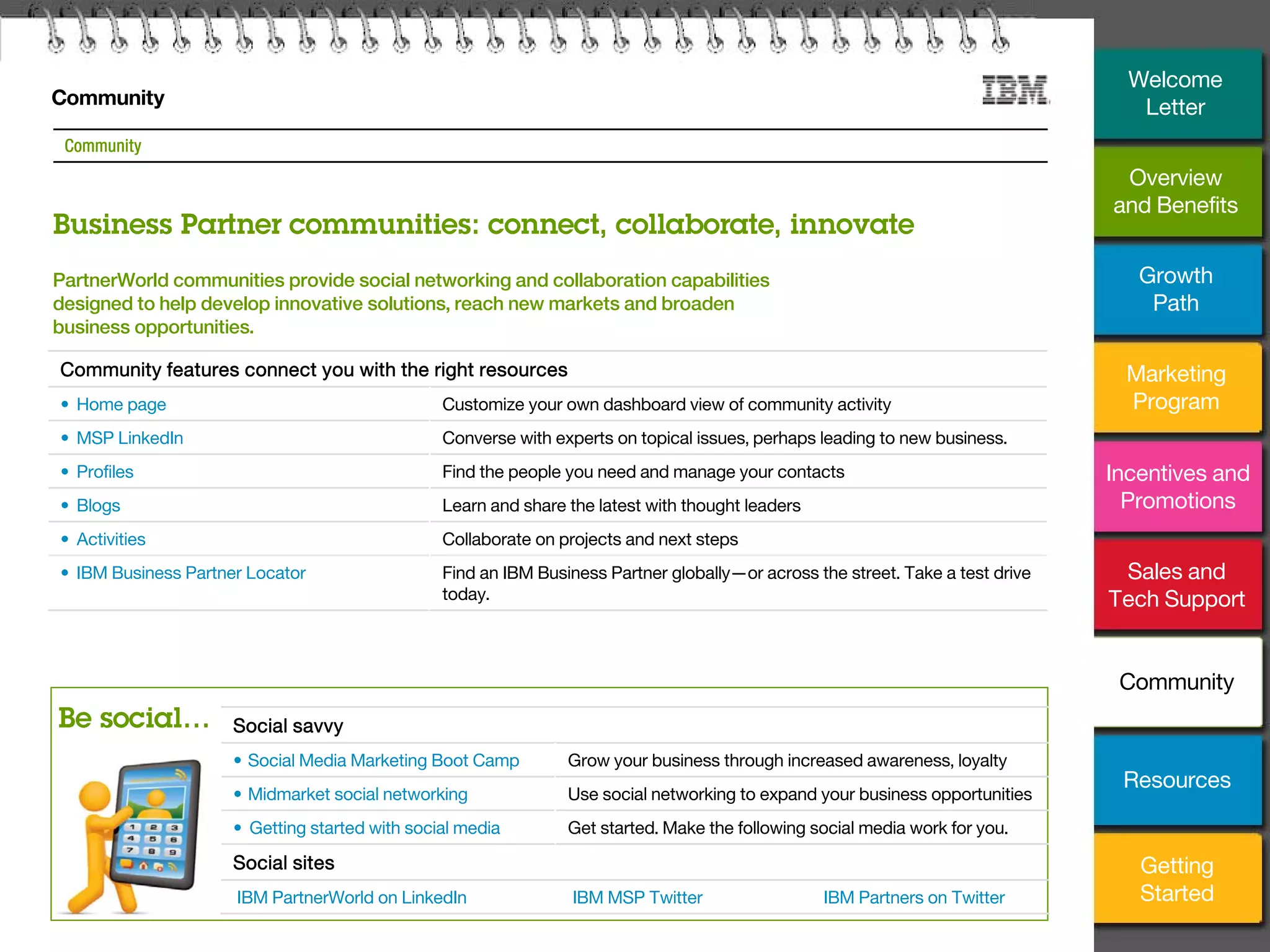24
Community
Be social…
Community
PartnerWorld communities provide social networking and collaboration capabilities
designed to help develop innovative solutions, reach new markets and broaden
business opportunities.
Community features connect you with the right resources
• Home page Customize your own dashboard view of community activity
• MSP LinkedIn Converse with experts on topical issues, perhaps leading to new business.
• Profiles Find the people you need and manage your contacts
• Blogs Learn and share the latest with thought leaders
• Activities Collaborate on projects and next steps
• IBM Business Partner Locator Find an IBM Business Partner globally—or across the street. Take a test drive
today.
Business Partner communities: connect, collaborate, innovate
Social savvy
• Social Media Marketing Boot Camp Grow your business through increased awareness, loyalty
• Midmarket social networking Use social networking to expand your business opportunities
• Getting started with social media Get started. Make the following social media work for you.
Social sites
IBM PartnerWorld on LinkedIn IBM MSP Twitter IBM Partners on Twitter
Overview
and Benefits
Growth
Path
Marketing
Program
Incentives and
Promotions
Sales and
Tech Support
Community
Getting
Started
Resources
Welcome
Letter
 