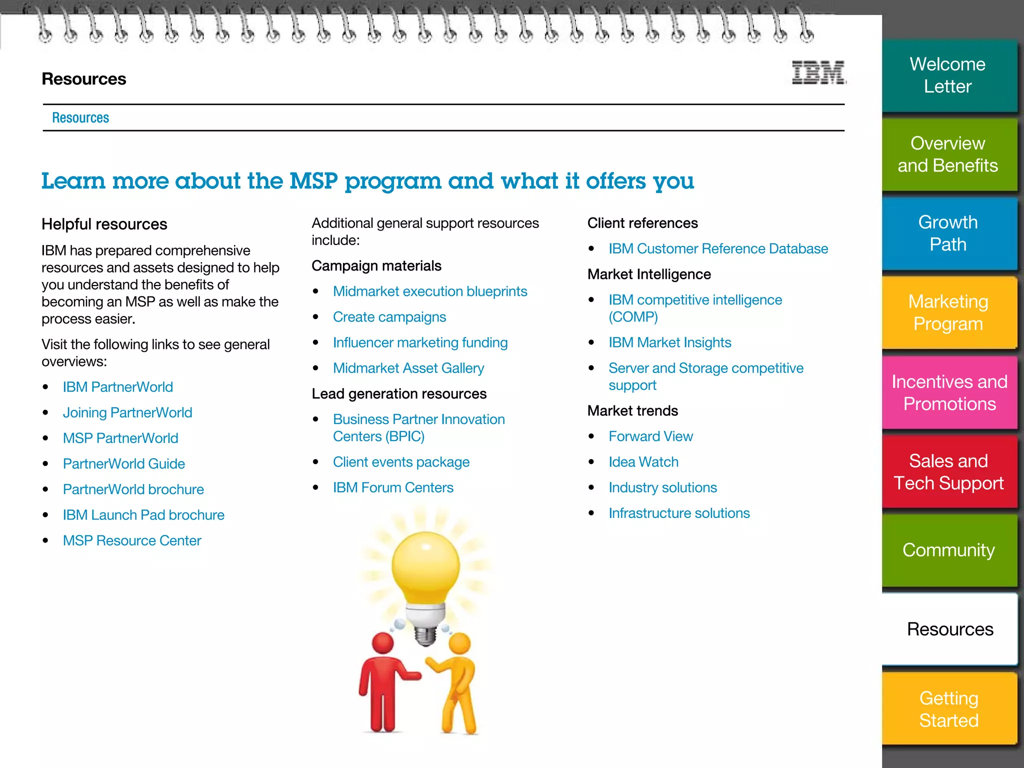 25
Resources
Learn more about the MSP program and what it offers you
Resources
Helpful resources
IBM has prepared comprehensive
resources and assets designed to help
you understand the benefits of
becoming an MSP as well as make the
process easier.
Visit the following links to see general
overviews:
• IBM PartnerWorld
• Joining PartnerWorld
• MSP PartnerWorld
• PartnerWorld Guide
• PartnerWorld brochure
• IBM Launch Pad brochure
• MSP Resource Center
Additional general support resources
include:
Campaign materials
• Midmarket execution blueprints
• Create campaigns
• Influencer marketing funding
• Midmarket Asset Gallery
Lead generation resources
• Business Partner Innovation
Centers (BPIC)
• Client events package
• IBM Forum Centers
Client references
• IBM Customer Reference Database
Market Intelligence
• IBM competitive intelligence
(COMP)
• IBM Market Insights
• Server and Storage competitive
support
Market trends
• Forward View
• Idea Watch
• Industry solutions
• Infrastructure solutions
Overview
and Benefits
Growth
Path
Marketing
Program
Incentives and
Promotions
Sales and
Tech Support
Community
Getting
Started
Resources
Welcome
Letter
 