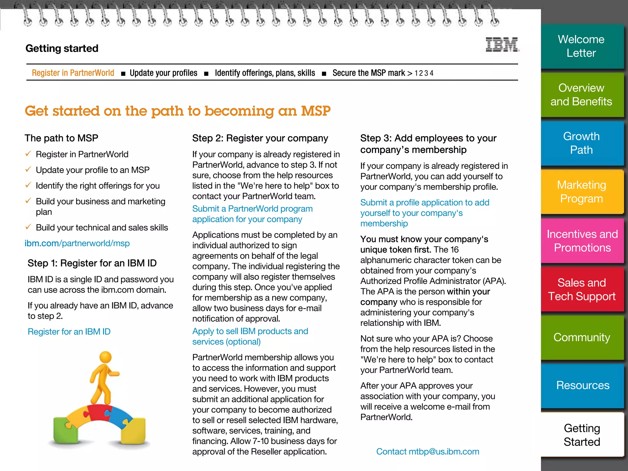 26
Getting started
Get started on the path to becoming an MSP
Register in PartnerWorld ■ Update your profiles ■ Identify offerings, plans, skills ■ Secure the MSP mark > 1 2 3 4
Step 1: Register for an IBM ID
IBM ID is a single ID and password you
can use across the ibm.com domain.
If you already have an IBM ID, advance
to step 2.
Register for an IBM ID
Step 3: Add employees to your
company’s membership
If your company is already registered in
PartnerWorld, you can add yourself to
your company's membership profile.
Submit a profile application to add
yourself to your company's
membership
You must know your company's
unique token first. The 16
alphanumeric character token can be
obtained from your company's
Authorized Profile Administrator (APA).
The APA is the person within your
company who is responsible for
administering your company's
relationship with IBM.
Not sure who your APA is? Choose
from the help resources listed in the
"We're here to help" box to contact
your PartnerWorld team.
After your APA approves your
association with your company, you
will receive a welcome e-mail from
PartnerWorld.
The path to MSP
 Register in PartnerWorld
 Update your profile to an MSP
 Identify the right offerings for you
 Build your business and marketing
plan
 Build your technical and sales skills
ibm.com/partnerworld/msp
Step 2: Register your company
If your company is already registered in
PartnerWorld, advance to step 3. If not
sure, choose from the help resources
listed in the "We're here to help" box to
contact your PartnerWorld team.
Submit a PartnerWorld program
application for your company
Applications must be completed by an
individual authorized to sign
agreements on behalf of the legal
company. The individual registering the
company will also register themselves
during this step. Once you've applied
for membership as a new company,
allow two business days for e-mail
notification of approval.
Apply to sell IBM products and
services (optional)
PartnerWorld membership allows you
to access the information and support
you need to work with IBM products
and services. However, you must
submit an additional application for
your company to become authorized
to sell or resell selected IBM hardware,
software, services, training, and
financing. Allow 7-10 business days for
approval of the Reseller application. Contact mtbp@us.ibm.com
Overview
and Benefits
Growth
Path
Marketing
Program
Incentives and
Promotions
Sales and
Tech Support
Community
Getting
Started
Resources
Welcome
Letter
 