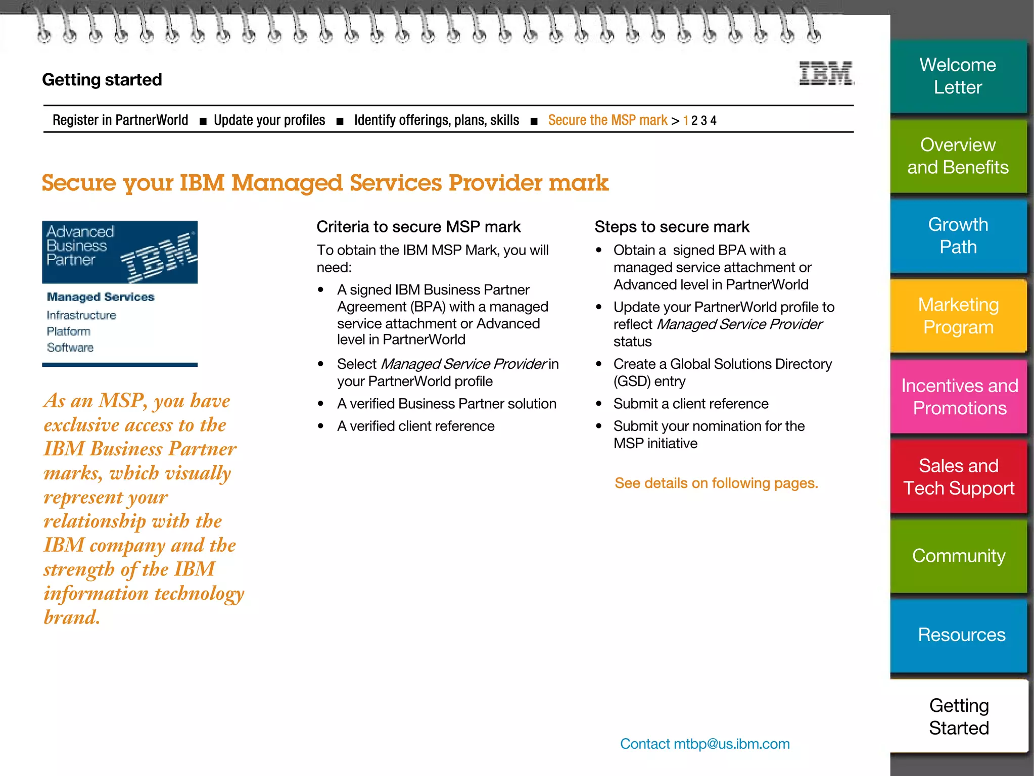 28
Getting started
Secure your IBM Managed Services Provider mark
Register in PartnerWorld ■ Update your profiles ■ Identify offerings, plans, skills ■ Secure the MSP mark > 1 2 3 4
Criteria to secure MSP mark
To obtain the IBM MSP Mark, you will
need:
• A signed IBM Business Partner
Agreement (BPA) with a managed
service attachment or Advanced
level in PartnerWorld
• Select Managed Service Provider in
your PartnerWorld profile
• A verified Business Partner solution
• A verified client reference
Steps to secure mark
• Obtain a signed BPA with a
managed service attachment or
Advanced level in PartnerWorld
• Update your PartnerWorld profile to
reflect Managed Service Provider
status
• Create a Global Solutions Directory
(GSD) entry
• Submit a client reference
• Submit your nomination for the
MSP initiative
See details on following pages.
As an MSP, you have
exclusive access to the
IBM Business Partner
marks, which visually
represent your
relationship with the
IBM company and the
strength of the IBM
information technology
brand.
Contact mtbp@us.ibm.com
Overview
and Benefits
Growth
Path
Marketing
Program
Incentives and
Promotions
Sales and
Tech Support
Community
Resources
Welcome
Letter
Getting
Started
 