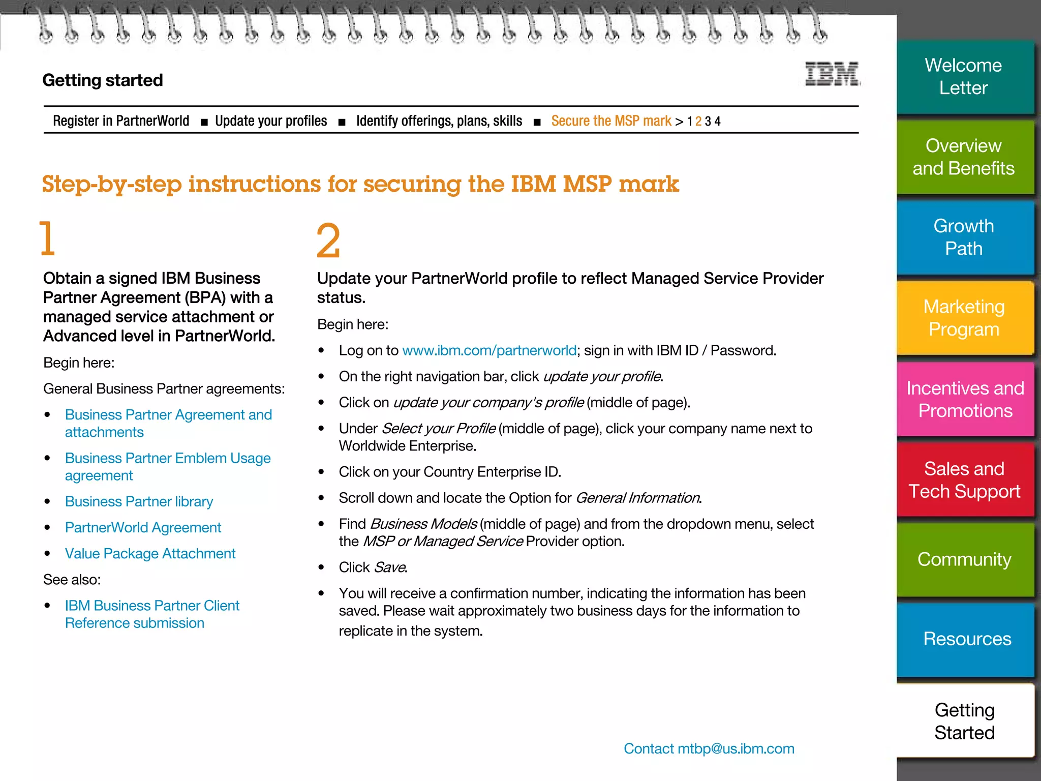 29
Getting started
Step-by-step instructions for securing the IBM MSP mark
Register in PartnerWorld ■ Update your profiles ■ Identify offerings, plans, skills ■ Secure the MSP mark > 1 2 3 4
Obtain a signed IBM Business
Partner Agreement (BPA) with a
managed service attachment or
Advanced level in PartnerWorld.
Begin here:
General Business Partner agreements:
• Business Partner Agreement and
attachments
• Business Partner Emblem Usage
agreement
• Business Partner library
• PartnerWorld Agreement
• Value Package Attachment
See also:
• IBM Business Partner Client
Reference submission
1
Update your PartnerWorld profile to reflect Managed Service Provider
status.
Begin here:
• Log on to www.ibm.com/partnerworld; sign in with IBM ID / Password.
• On the right navigation bar, click update your profile.
• Click on update your company's profile (middle of page).
• Under Select your Profile (middle of page), click your company name next to
Worldwide Enterprise.
• Click on your Country Enterprise ID.
• Scroll down and locate the Option for General Information.
• Find Business Models (middle of page) and from the dropdown menu, select
the MSP or Managed Service Provider option.
• Click Save.
• You will receive a confirmation number, indicating the information has been
saved. Please wait approximately two business days for the information to
replicate in the system.
2
Contact mtbp@us.ibm.com
Overview
and Benefits
Growth
Path
Marketing
Program
Incentives and
Promotions
Sales and
Tech Support
Community
Resources
Welcome
Letter
Getting
Started
 