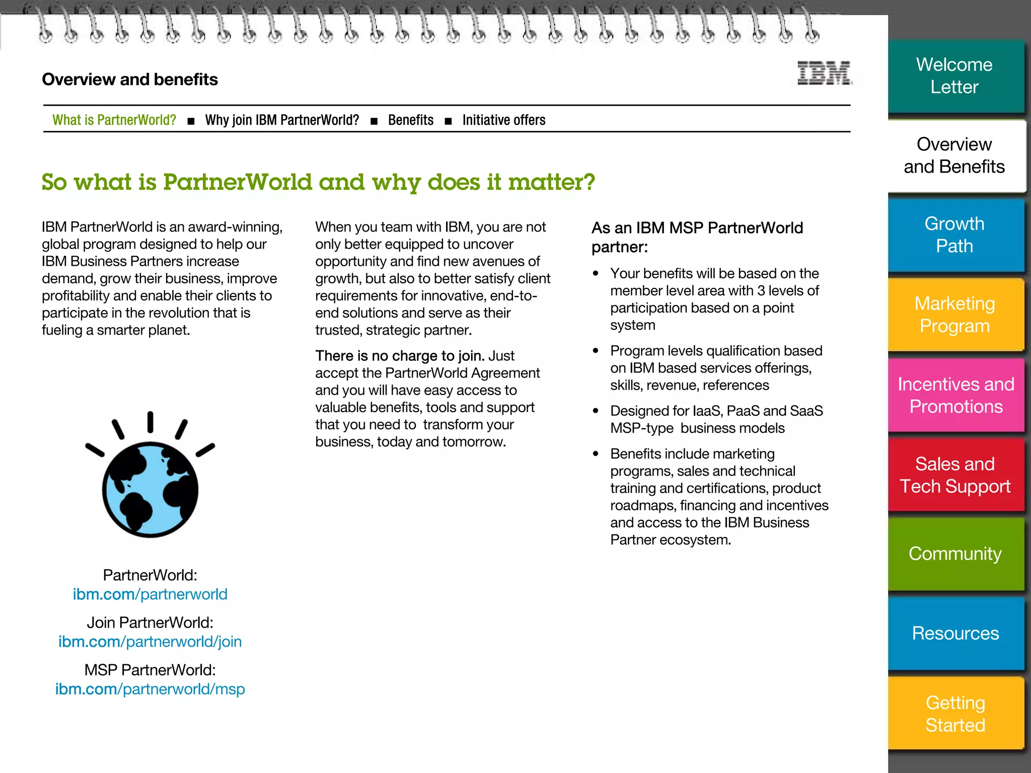 3
Overview and benefits
IBM PartnerWorld is an award-winning,
global program designed to help our
IBM Business Partners increase
demand, grow their business, improve
profitability and enable their clients to
participate in the revolution that is
fueling a smarter planet.
When you team with IBM, you are not
only better equipped to uncover
opportunity and find new avenues of
growth, but also to better satisfy client
requirements for innovative, end-to-
end solutions and serve as their
trusted, strategic partner.
There is no charge to join. Just
accept the PartnerWorld Agreement
and you will have easy access to
valuable benefits, tools and support
that you need to transform your
business, today and tomorrow.
As an IBM MSP PartnerWorld
partner:
• Your benefits will be based on the
member level area with 3 levels of
participation based on a point
system
• Program levels qualification based
on IBM based services offerings,
skills, revenue, references
• Designed for IaaS, PaaS and SaaS
MSP-type business models
• Benefits include marketing
programs, sales and technical
training and certifications, product
roadmaps, financing and incentives
and access to the IBM Business
Partner ecosystem.
PartnerWorld:
ibm.com/partnerworld
Join PartnerWorld:
ibm.com/partnerworld/join
MSP PartnerWorld:
ibm.com/partnerworld/msp
What is PartnerWorld? ■ Why join IBM PartnerWorld? ■ Benefits ■ Initiative offers
So what is PartnerWorld and why does it matter?
Welcome
Letter
Overview
and Benefits
Growth
Path
Marketing
Program
Incentives and
Promotions
Sales and
Tech Support
Community
Getting
Started
Resources
 