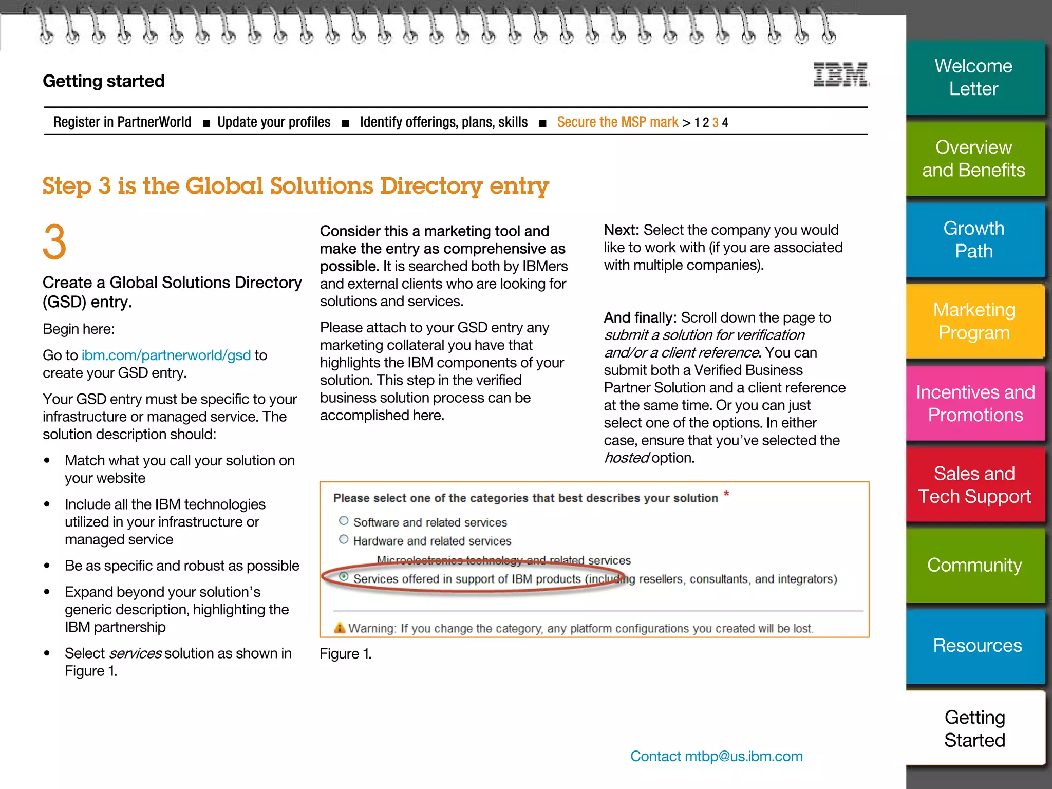 30
Getting started
Step 3 is the Global Solutions Directory entry
Register in PartnerWorld ■ Update your profiles ■ Identify offerings, plans, skills ■ Secure the MSP mark > 1 2 3 4
Create a Global Solutions Directory
(GSD) entry.
Begin here:
Go to ibm.com/partnerworld/gsd to
create your GSD entry.
Your GSD entry must be specific to your
infrastructure or managed service. The
solution description should:
• Match what you call your solution on
your website
• Include all the IBM technologies
utilized in your infrastructure or
managed service
• Be as specific and robust as possible
• Expand beyond your solution’s
generic description, highlighting the
IBM partnership
• Select services solution as shown in
Figure 1.
3 Consider this a marketing tool and
make the entry as comprehensive as
possible. It is searched both by IBMers
and external clients who are looking for
solutions and services.
Please attach to your GSD entry any
marketing collateral you have that
highlights the IBM components of your
solution. This step in the verified
business solution process can be
accomplished here.
Next: Select the company you would
like to work with (if you are associated
with multiple companies).
And finally: Scroll down the page to
submit a solution for verification
and/or a client reference. You can
submit both a Verified Business
Partner Solution and a client reference
at the same time. Or you can just
select one of the options. In either
case, ensure that you’ve selected the
hosted option.
Figure 1.
Contact mtbp@us.ibm.com
Overview
and Benefits
Growth
Path
Marketing
Program
Incentives and
Promotions
Sales and
Tech Support
Community
Resources
Welcome
Letter
Getting
Started
 