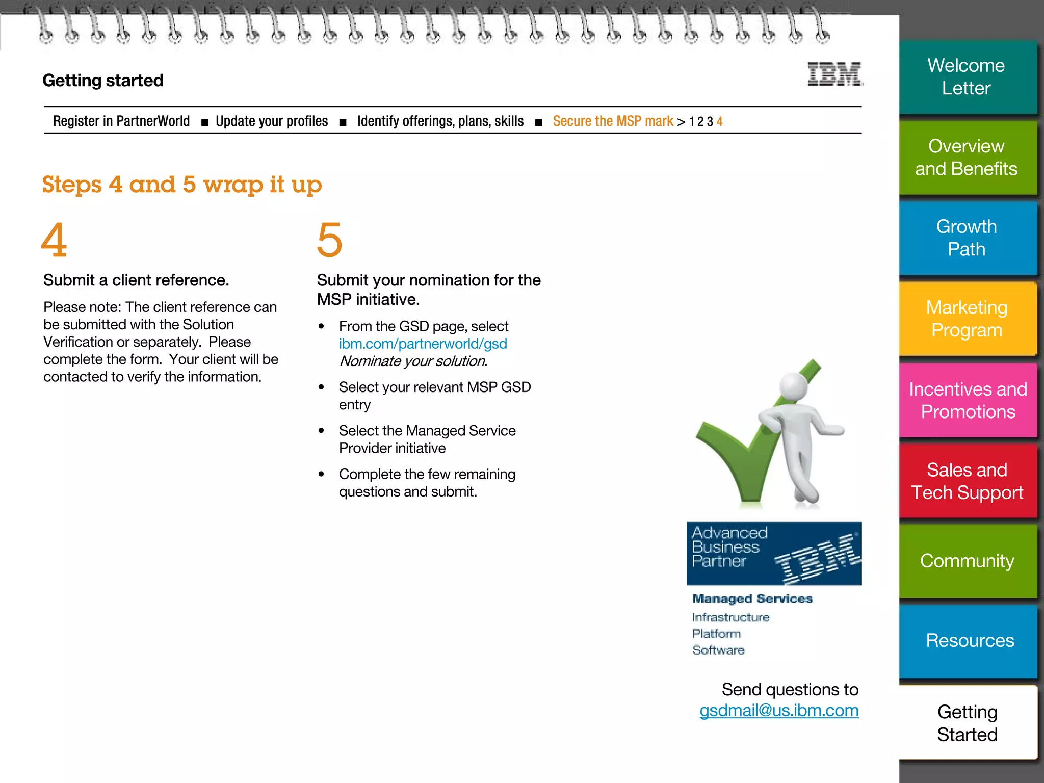 31
Getting started
Steps 4 and 5 wrap it up
Register in PartnerWorld ■ Update your profiles ■ Identify offerings, plans, skills ■ Secure the MSP mark > 1 2 3 4
Submit a client reference.
Please note: The client reference can
be submitted with the Solution
Verification or separately. Please
complete the form. Your client will be
contacted to verify the information.
4
Submit your nomination for the
MSP initiative.
• From the GSD page, select
ibm.com/partnerworld/gsd
Nominate your solution.
• Select your relevant MSP GSD
entry
• Select the Managed Service
Provider initiative
• Complete the few remaining
questions and submit.
5
Send questions to
gsdmail@us.ibm.com
Overview
and Benefits
Growth
Path
Marketing
Program
Incentives and
Promotions
Sales and
Tech Support
Community
Resources
Welcome
Letter
Getting
Started
 
