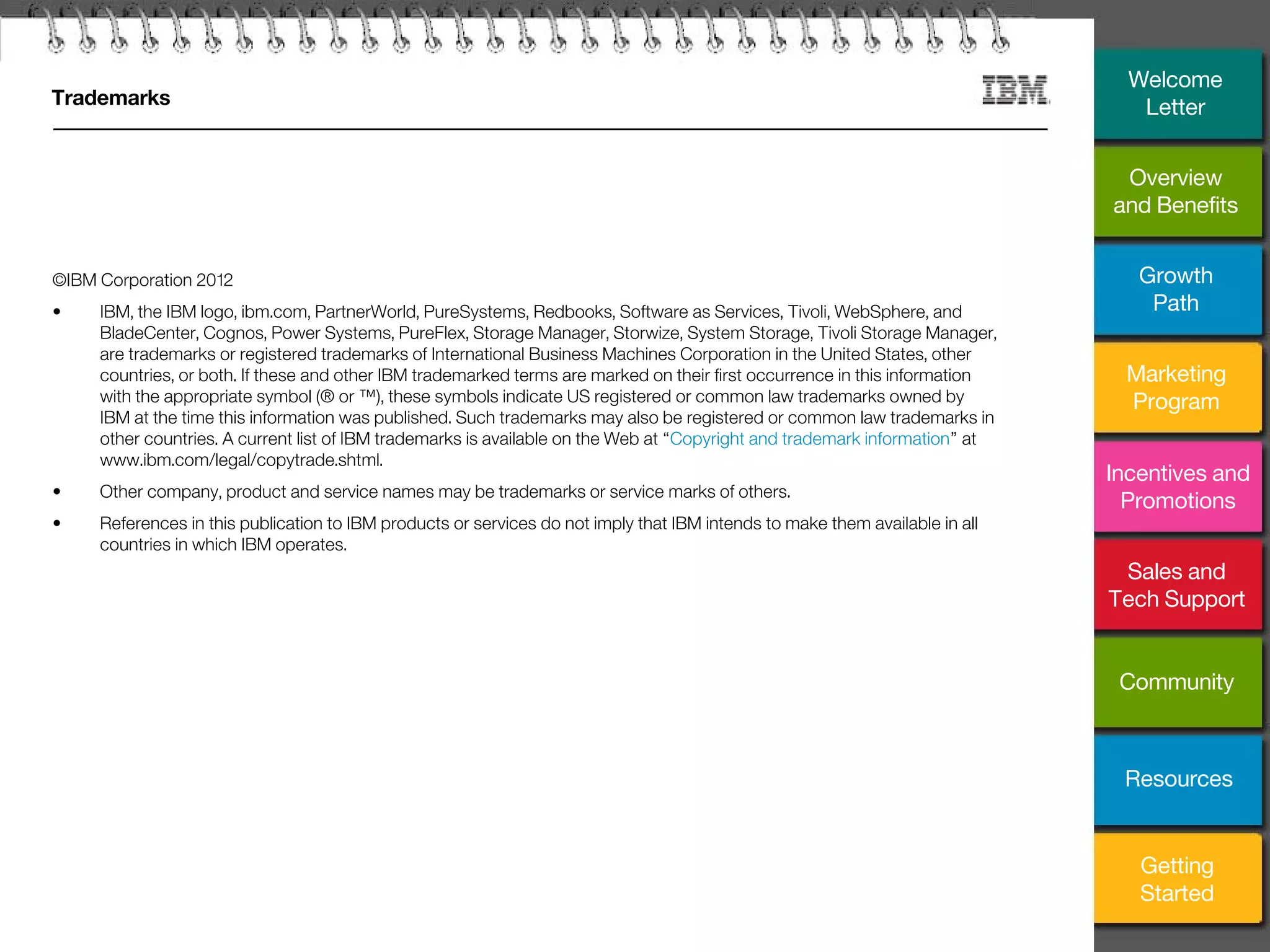 32
Trademarks
©IBM Corporation 2012
• IBM, the IBM logo, ibm.com, PartnerWorld, PureSystems, Redbooks, Software as Services, Tivoli, WebSphere, and
BladeCenter, Cognos, Power Systems, PureFlex, Storage Manager, Storwize, System Storage, Tivoli Storage Manager,
are trademarks or registered trademarks of International Business Machines Corporation in the United States, other
countries, or both. If these and other IBM trademarked terms are marked on their first occurrence in this information
with the appropriate symbol (® or ™), these symbols indicate US registered or common law trademarks owned by
IBM at the time this information was published. Such trademarks may also be registered or common law trademarks in
other countries. A current list of IBM trademarks is available on the Web at “Copyright and trademark information” at
www.ibm.com/legal/copytrade.shtml.
• Other company, product and service names may be trademarks or service marks of others.
• References in this publication to IBM products or services do not imply that IBM intends to make them available in all
countries in which IBM operates.
Overview
and Benefits
Growth
Path
Marketing
Program
Incentives and
Promotions
Sales and
Tech Support
Community
Getting
Started
Resources
Welcome
Letter
 