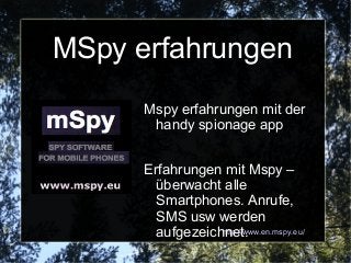MSpy erfahrungen
      Mspy erfahrungen mit der
       handy spionage app


      Erfahrungen mit Mspy –
        überwacht alle
        Smartphones. Anrufe,
        SMS usw werden
        aufgezeichnet.
                  http://www.en.mspy.eu/
 