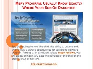 MSPY PROGRAM: USUALLY KNOW EXACTLY
WHERE YOUR SON OR DAUGHTER
Spy all mobile phone of the child, the ability to understand,
where there's always opportunities for cell phone software
program. Among other attributes, allows mspy reviews, you
will discover that in any case the cellulose of the child on the
Internet map at any time.
http://mspyreviews.net/
 