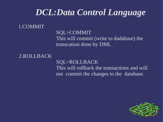 DCL:Data Control Language 1.COMMIT SQL>COMMIT  This will commit (write to dadabase) the  transcation done by DML 2.ROLLBACK SQL>ROLLBACK This will rollback the transactions and will  not  commit the changes to the  database. 