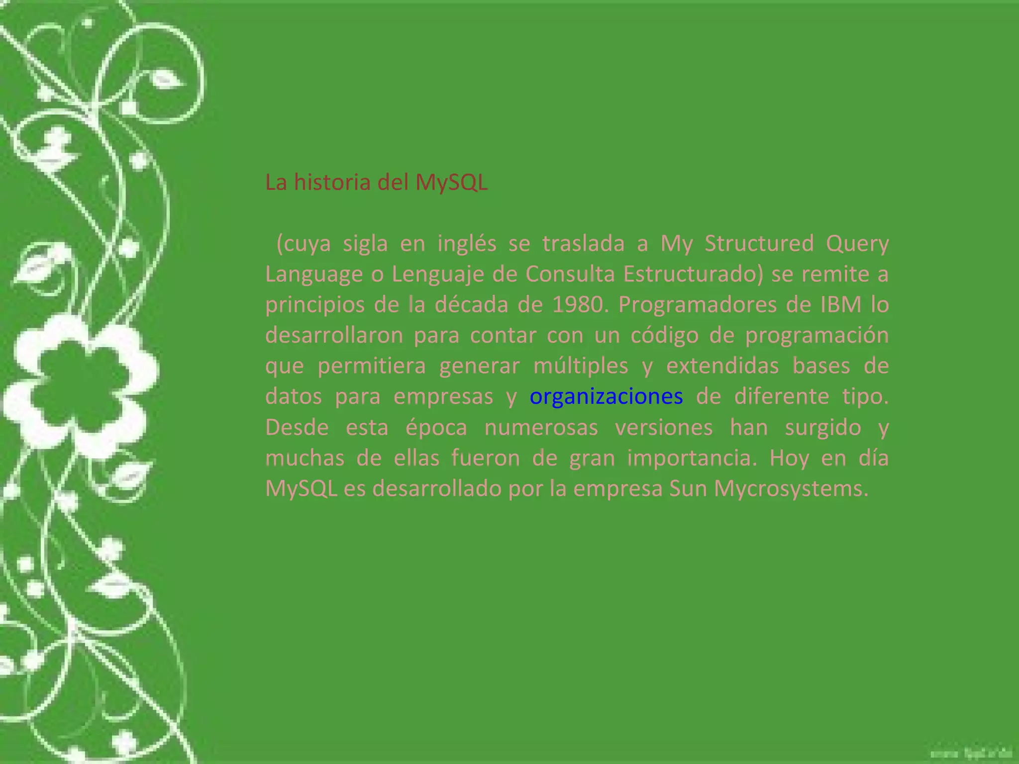 La historia del MySQL (cuya sigla en inglés se traslada a My Structured Query Language o Lenguaje de Consulta Estructurado) se remite a principios de la década de 1980. Programadores de IBM lo desarrollaron para contar con un código de programación que permitiera generar múltiples y extendidas bases de datos para empresas y  organizaciones  de diferente tipo. Desde esta época numerosas versiones han surgido y muchas de ellas fueron de gran importancia. Hoy en día MySQL es desarrollado por la empresa Sun Mycrosystems.  