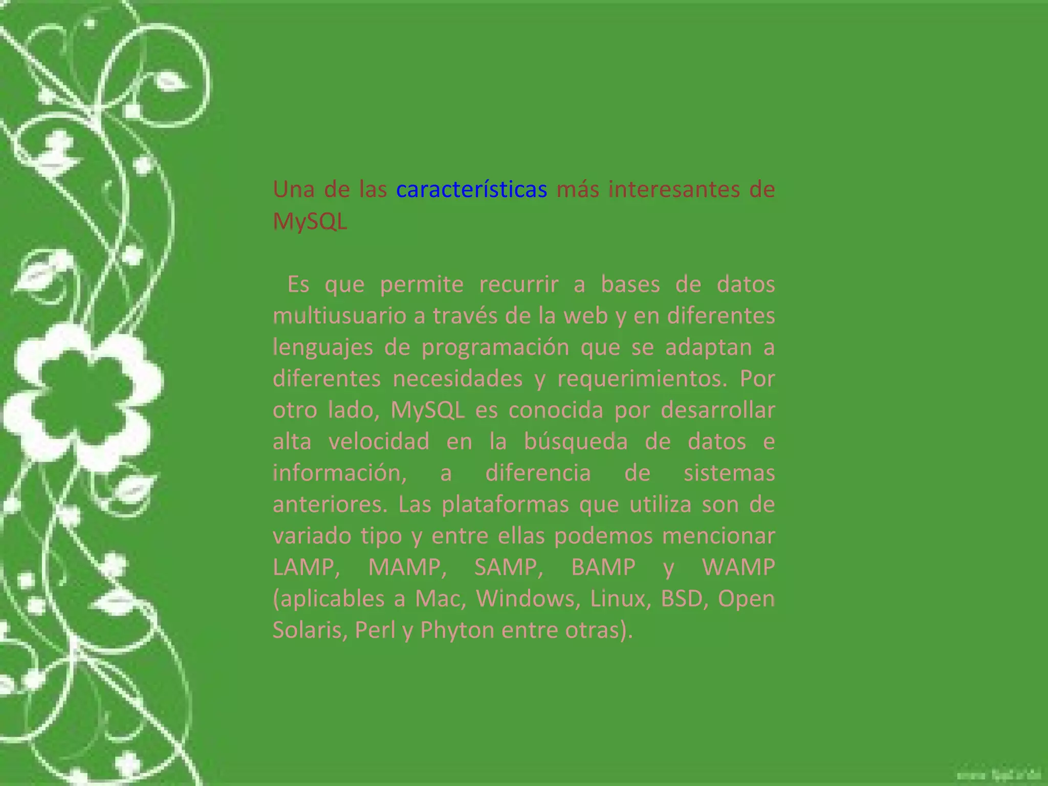 Una de las  características  más interesantes de MySQL Es que permite recurrir a bases de datos multiusuario a través de la web y en diferentes lenguajes de programación que se adaptan a diferentes necesidades y requerimientos. Por otro lado, MySQL es conocida por desarrollar alta velocidad en la búsqueda de datos e información, a diferencia de sistemas anteriores. Las plataformas que utiliza son de variado tipo y entre ellas podemos mencionar LAMP, MAMP, SAMP, BAMP y WAMP (aplicables a Mac, Windows, Linux, BSD, Open Solaris, Perl y Phyton entre otras).  