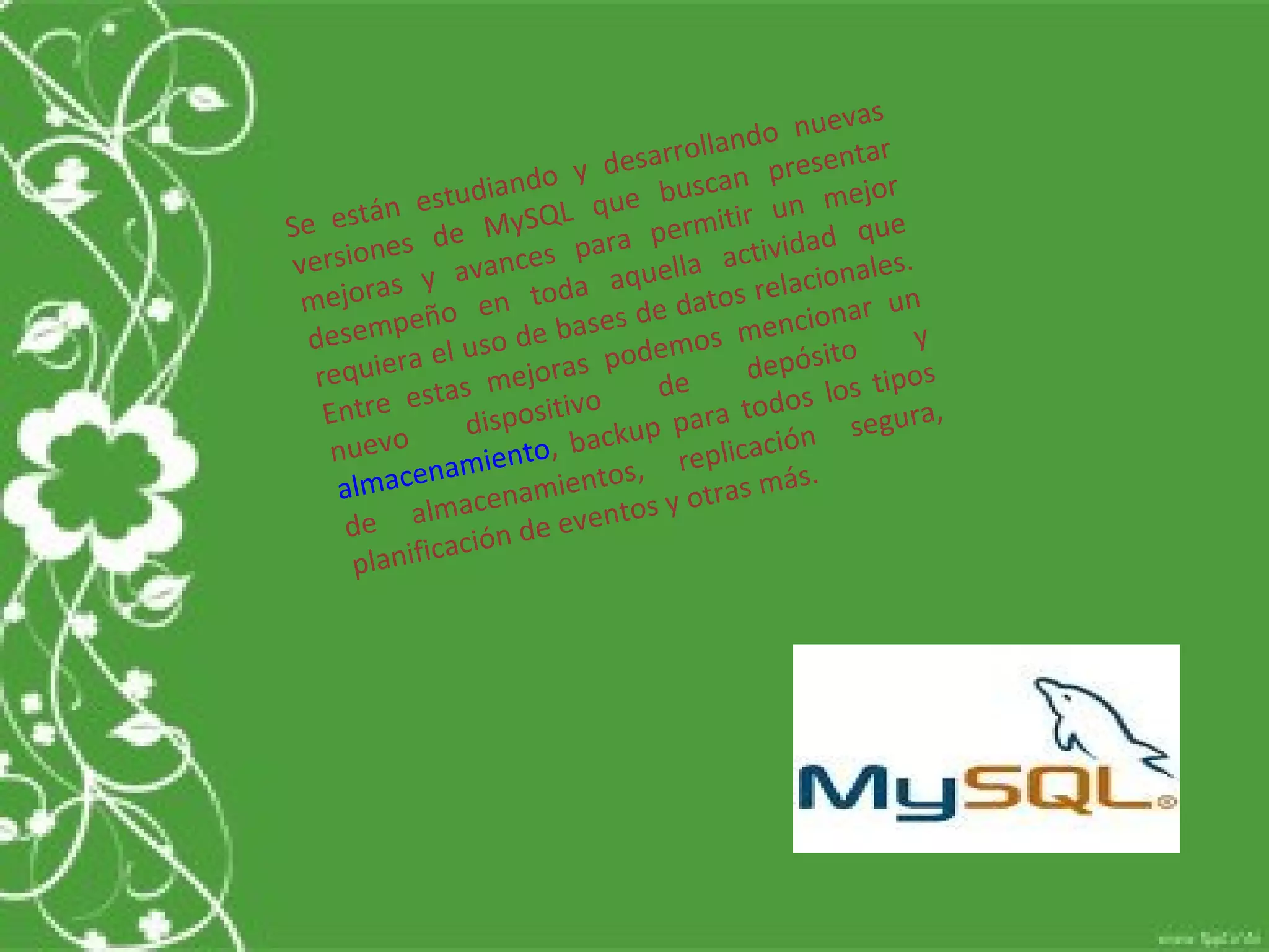 Se están estudiando y desarrollando nuevas versiones de MySQL que buscan presentar mejoras y avances para permitir un mejor desempeño en toda aquella actividad que requiera el uso de bases de datos relacionales. Entre estas mejoras podemos mencionar un nuevo dispositivo de depósito y  almacenamiento , backup para todos los tipos de almacenamientos, replicación segura, planificación de eventos y otras más.  