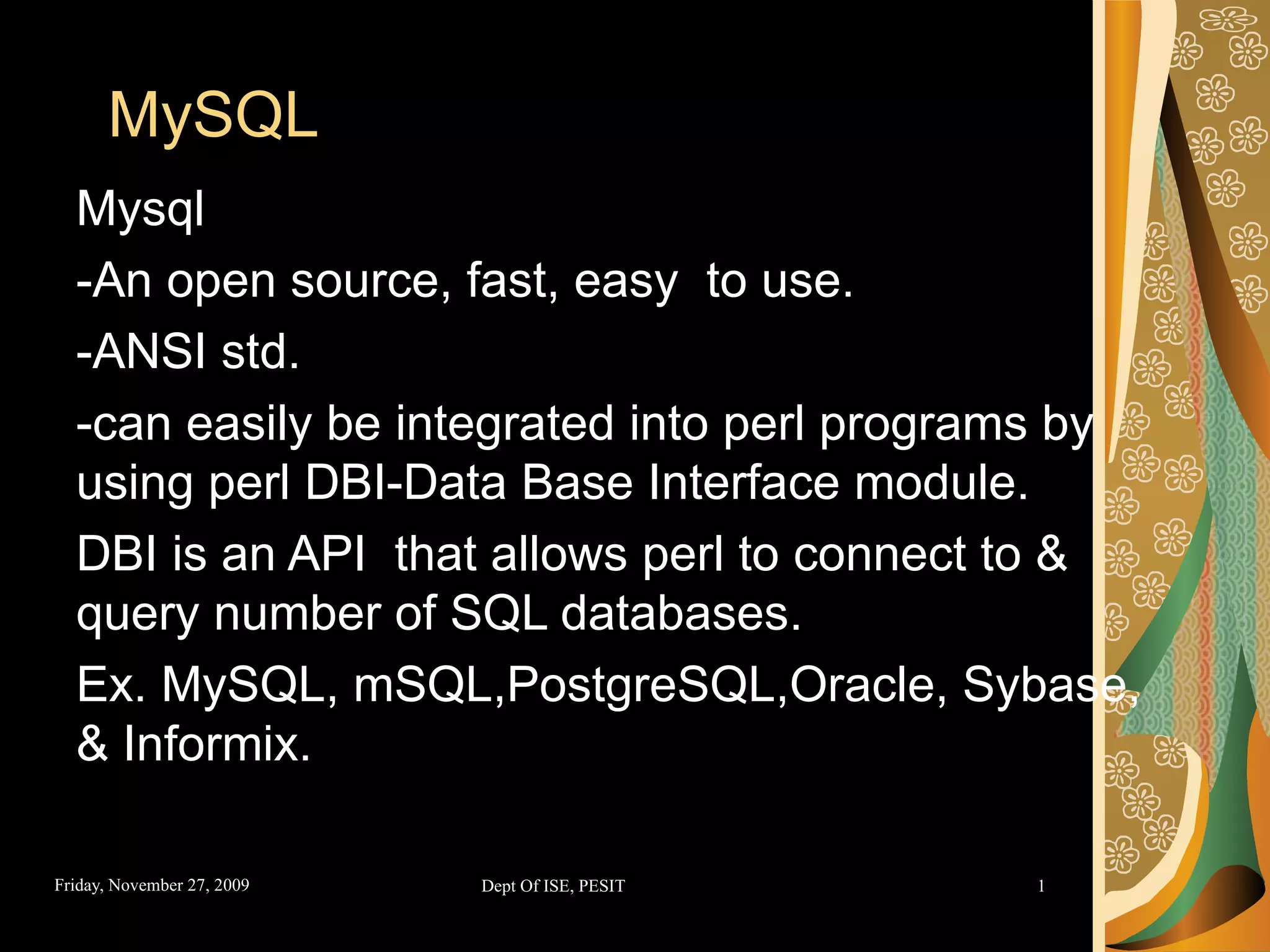 MySQL Mysql -An open source, fast, easy to use. -ANSI std. -can easily be integrated into perl programs by using perl DBI-Data Base Interface module. DBI is an API that allows perl to connect to & query number of SQL databases. Ex. MySQL, mSQL,PostgreSQL,Oracle, Sybase, & Informix. 