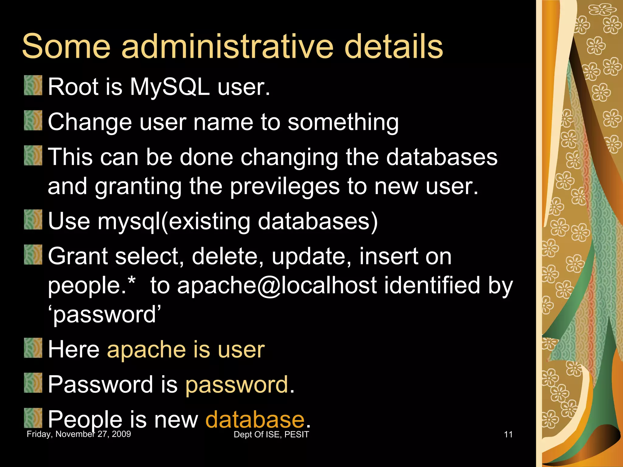 Some administrative details Root is MySQL user. Change user name to something This can be done changing the databases and granting the previleges to new user. Use mysql(existing databases) Grant select, delete, update, insert on people.* to apache@localhost identified by ‘password’ Here apache is user Password is password . People is new database . 