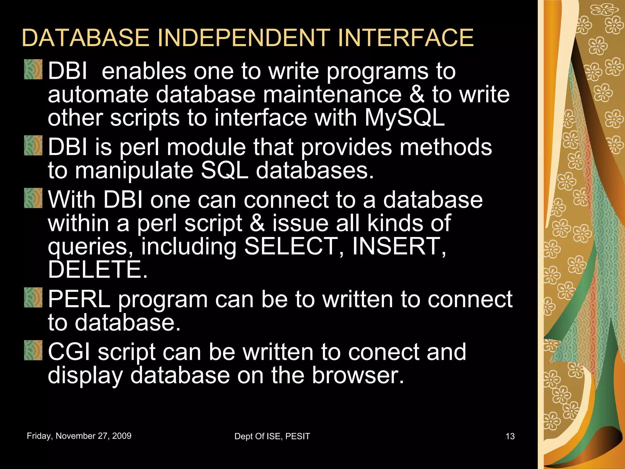 DATABASE INDEPENDENT INTERFACE DBI enables one to write programs to automate database maintenance & to write other scripts to interface with MySQL DBI is perl module that provides methods to manipulate SQL databases. With DBI one can connect to a database within a perl script & issue all kinds of queries, including SELECT, INSERT, DELETE. PERL program can be to written to connect to database. CGI script can be written to conect and display database on the browser. 