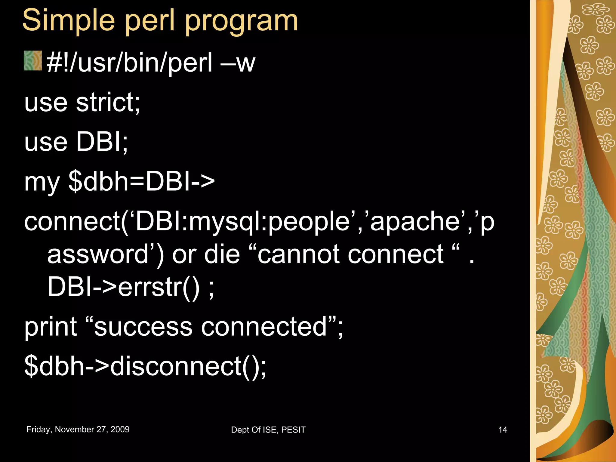 Simple perl program #!/usr/bin/perl –w use strict; use DBI; my $dbh=DBI-> connect(‘DBI:mysql:people’,’apache’,’password’) or die “cannot connect “ . DBI->errstr() ; print “success connected”; $dbh->disconnect(); 