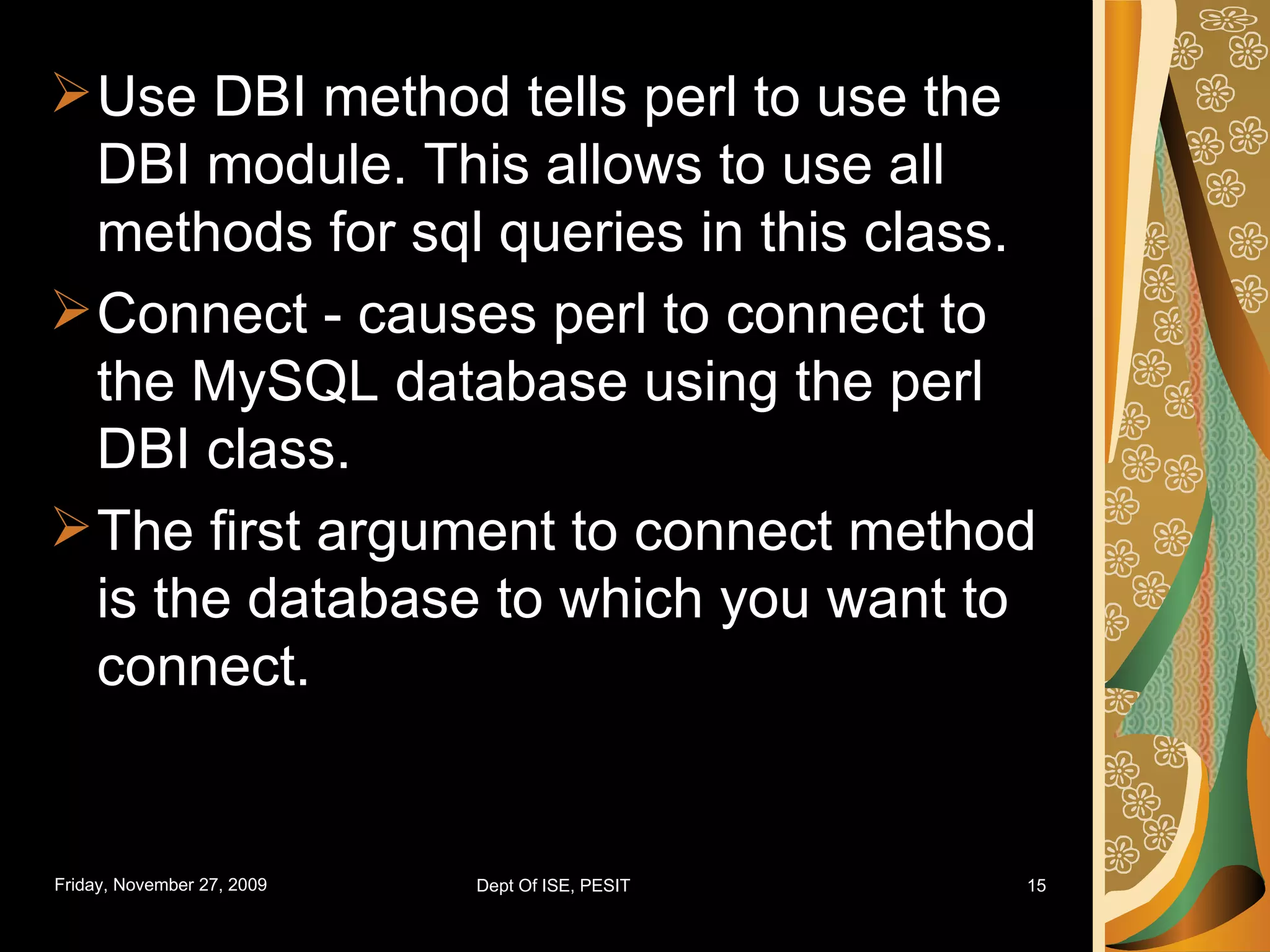 Use DBI method tells perl to use the DBI module. This allows to use all methods for sql queries in this class. Connect - causes perl to connect to the MySQL database using the perl DBI class. The first argument to connect method is the database to which you want to connect. 