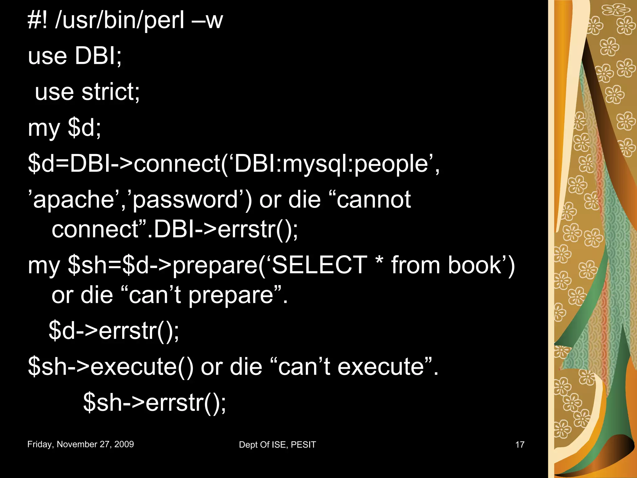 #! /usr/bin/perl –w use DBI; use strict; my $d; $d=DBI->connect(‘DBI:mysql:people’, ’ apache’,’password’) or die “cannot connect”.DBI->errstr(); my $sh=$d->prepare(‘SELECT * from book’) or die “can’t prepare”. $d->errstr(); $sh->execute() or die “can’t execute”. $sh->errstr(); 