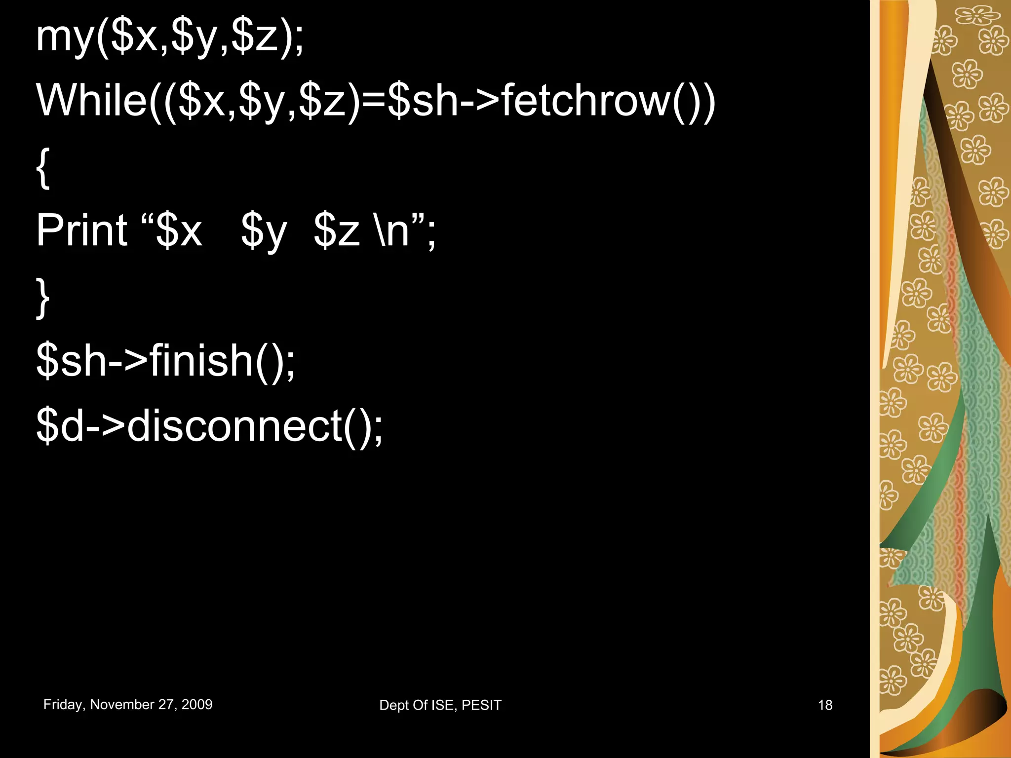 my($x,$y,$z); While(($x,$y,$z)=$sh->fetchrow()) { Print “$x $y $z \n”; } $sh->finish(); $d->disconnect(); 