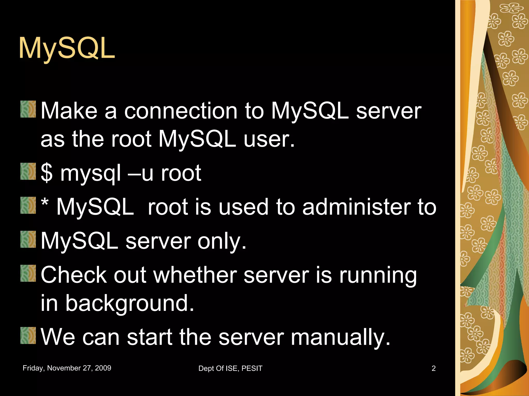 MySQL Make a connection to MySQL server as the root MySQL user. $ mysql –u root * MySQL root is used to administer to MySQL server only. Check out whether server is running in background. We can start the server manually. 