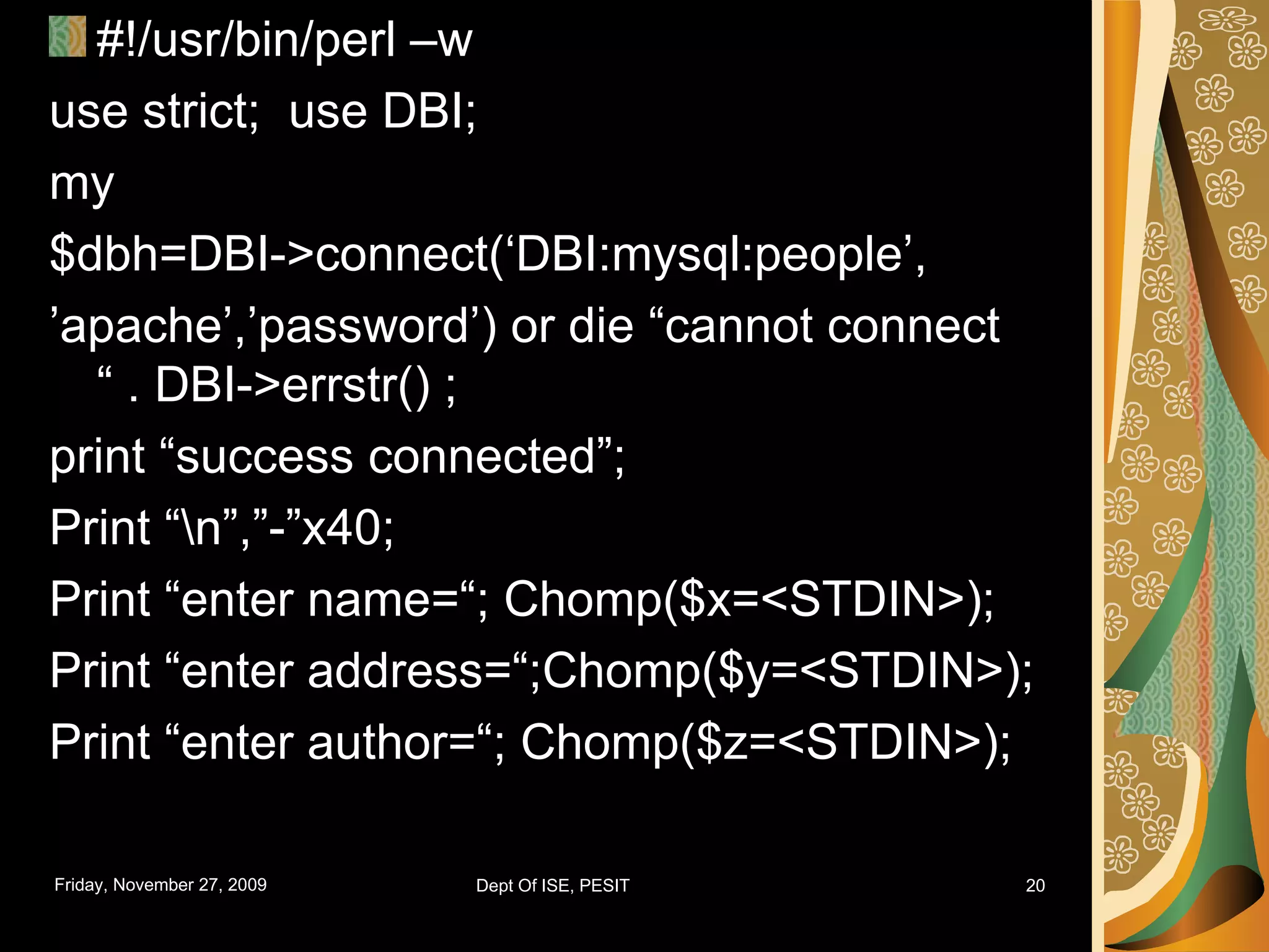 #!/usr/bin/perl –w use strict; use DBI; my $dbh=DBI->connect(‘DBI:mysql:people’, ’ apache’,’password’) or die “cannot connect “ . DBI->errstr() ; print “success connected”; Print “\n”,”-”x40; Print “enter name=“; Chomp($x=<STDIN>); Print “enter address=“;Chomp($y=<STDIN>); Print “enter author=“; Chomp($z=<STDIN>); 