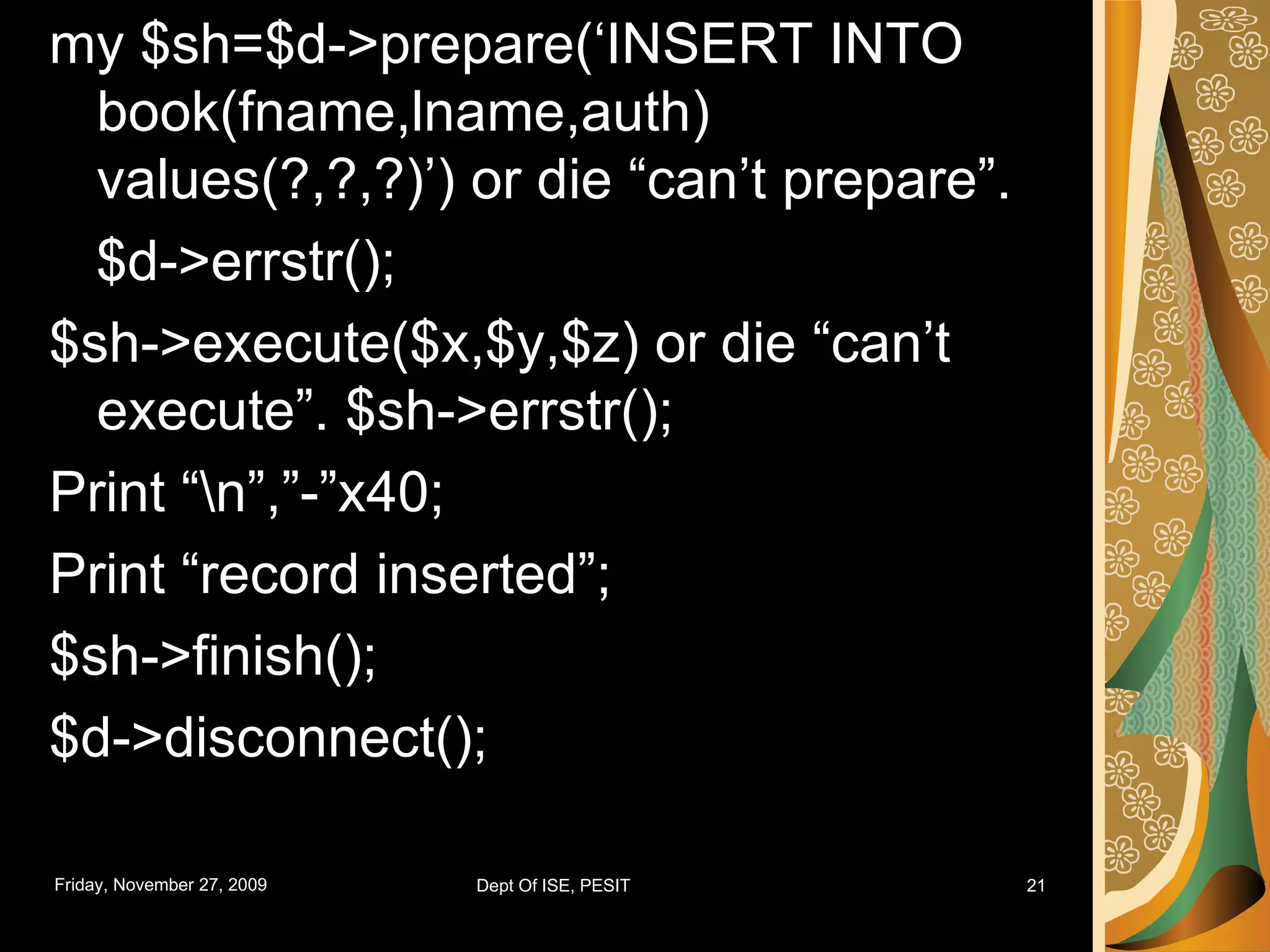my $sh=$d->prepare(‘INSERT INTO book(fname,lname,auth) values(?,?,?)’) or die “can’t prepare”. $d->errstr(); $sh->execute($x,$y,$z) or die “can’t execute”. $sh->errstr(); Print “\n”,”-”x40; Print “record inserted”; $sh->finish(); $d->disconnect(); 