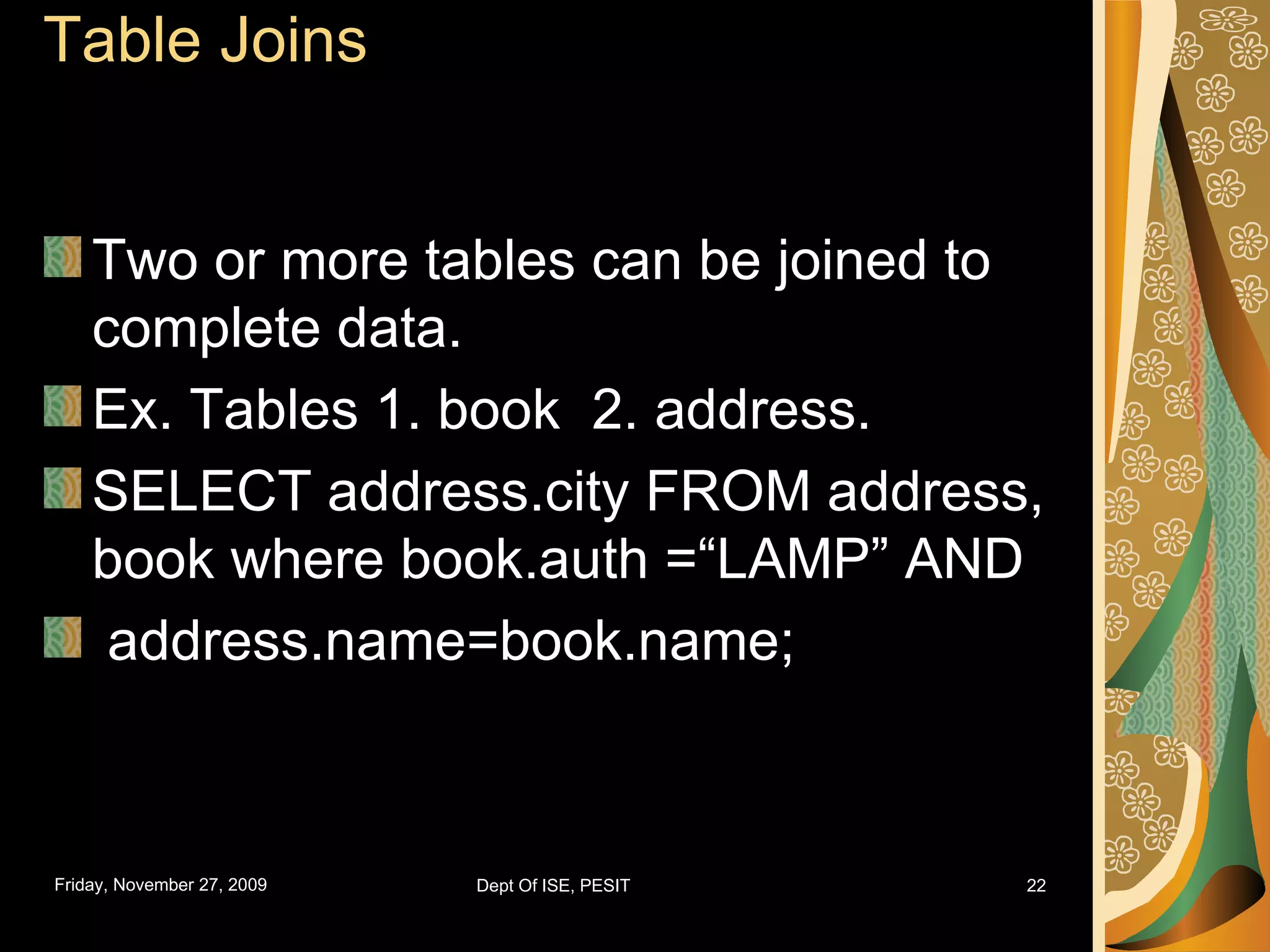 Table Joins Two or more tables can be joined to complete data. Ex. Tables 1. book 2. address. SELECT address.city FROM address, book where book.auth =“LAMP” AND address.name=book.name; 