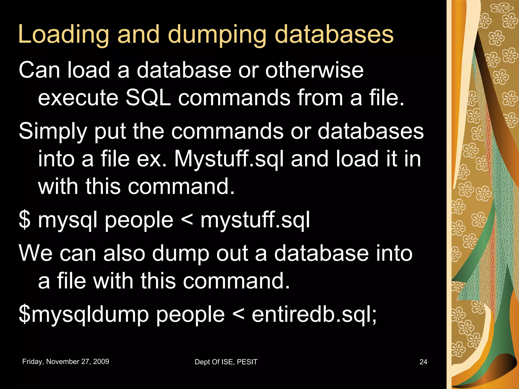 Loading and dumping databases Can load a database or otherwise execute SQL commands from a file. Simply put the commands or databases into a file ex. Mystuff.sql and load it in with this command. $ mysql people < mystuff.sql We can also dump out a database into a file with this command. $mysqldump people < entiredb.sql; 