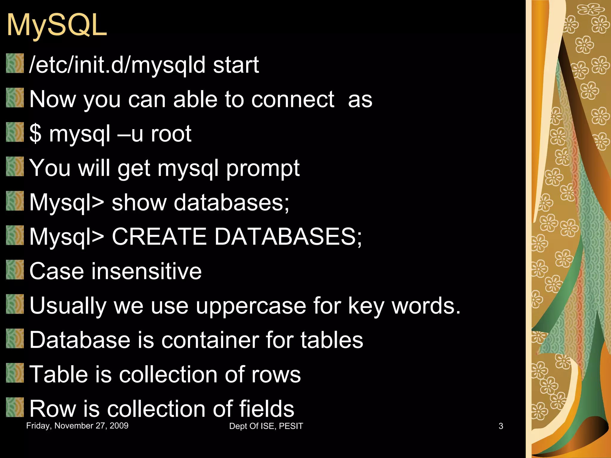 MySQL /etc/init.d/mysqld start Now you can able to connect as $ mysql –u root You will get mysql prompt Mysql> show databases; Mysql> CREATE DATABASES; Case insensitive Usually we use uppercase for key words. Database is container for tables Table is collection of rows Row is collection of fields 