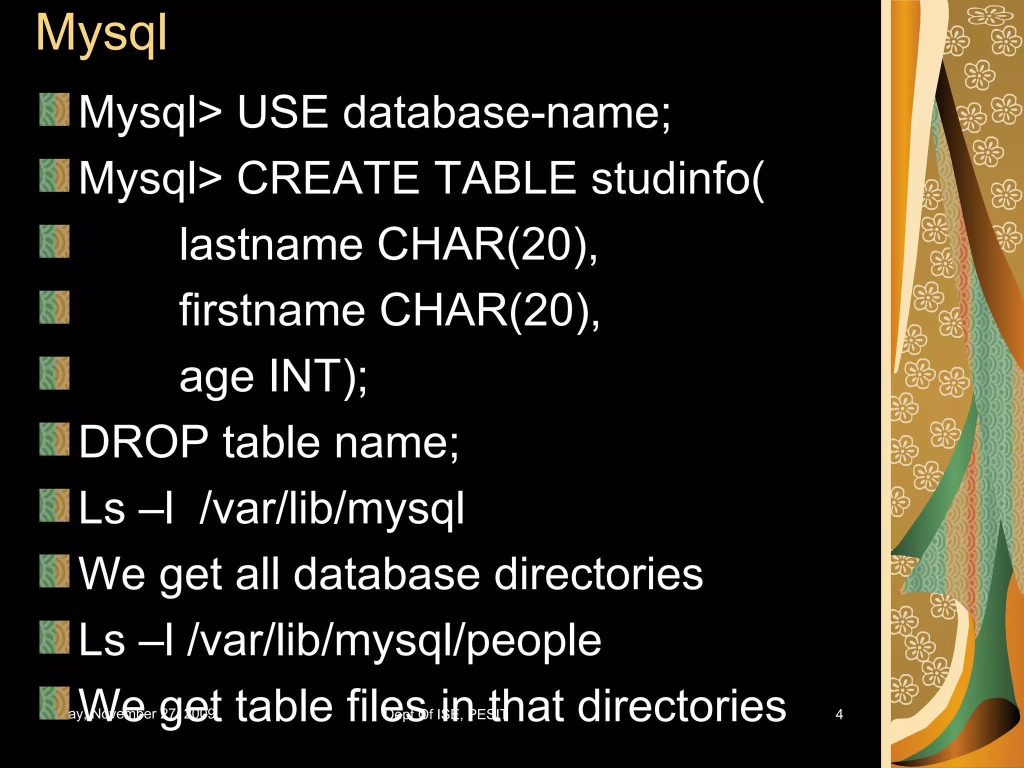 Mysql Mysql> USE database-name; Mysql> CREATE TABLE studinfo( lastname CHAR(20), firstname CHAR(20), age INT); DROP table name; Ls –l /var/lib/mysql We get all database directories Ls –l /var/lib/mysql/people We get table files in that directories 