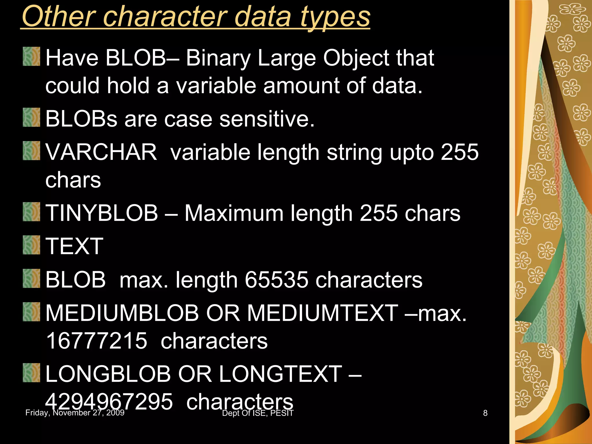 Other character data types Have BLOB– Binary Large Object that could hold a variable amount of data. BLOBs are case sensitive. VARCHAR variable length string upto 255 chars TINYBLOB – Maximum length 255 chars TEXT BLOB max. length 65535 characters MEDIUMBLOB OR MEDIUMTEXT –max. 16777215 characters LONGBLOB OR LONGTEXT – 4294967295 characters 