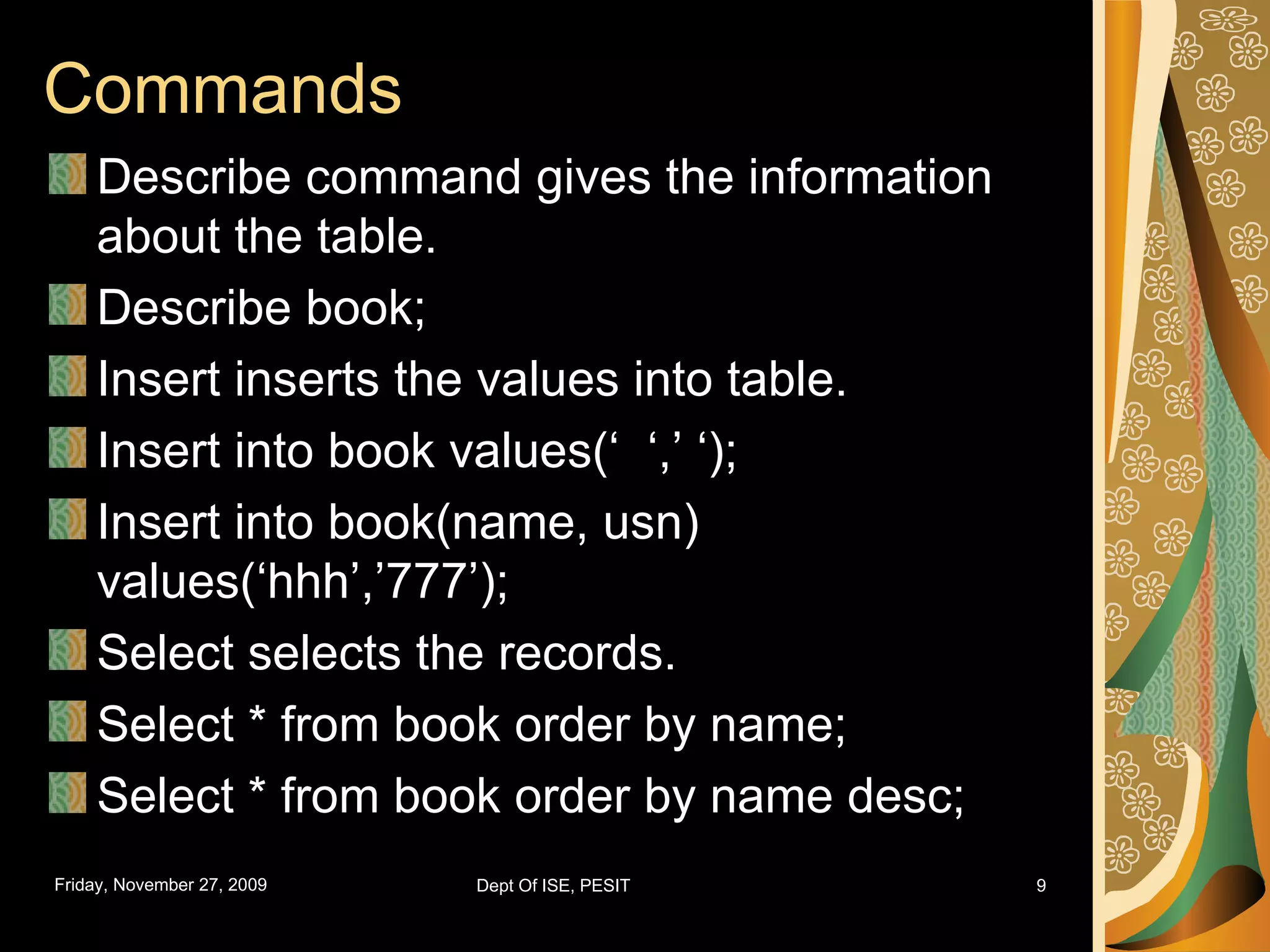 Commands Describe command gives the information about the table. Describe book; Insert inserts the values into table. Insert into book values(‘ ‘,’ ‘); Insert into book(name, usn) values(‘hhh’,’777’); Select selects the records. Select * from book order by name; Select * from book order by name desc; 