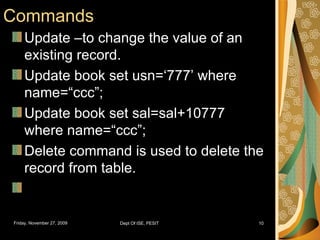 Commands Update –to change the value of an existing record. Update book set usn=‘777’ where name=“ccc”; Update book set sal=sal+10777 where name=“ccc”; Delete command is used to delete the record from table. 