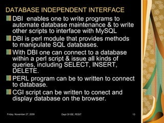DATABASE INDEPENDENT INTERFACE DBI  enables one to write programs to automate database maintenance & to write other scripts to interface with MySQL DBI is perl module that provides methods to manipulate SQL databases. With DBI one can connect to a database within a perl script & issue all kinds of queries, including SELECT, INSERT, DELETE. PERL program can be to written to connect to database. CGI script can be written to conect and display database on the browser. 
