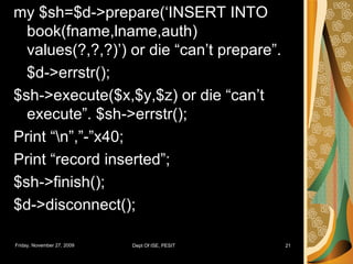 my $sh=$d->prepare(‘INSERT INTO book(fname,lname,auth) values(?,?,?)’) or die “can’t prepare”. $d->errstr(); $sh->execute($x,$y,$z) or die “can’t execute”. $sh->errstr(); Print “\n”,”-”x40; Print “record inserted”; $sh->finish(); $d->disconnect(); 