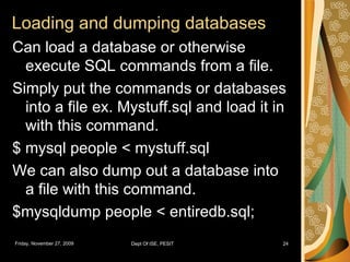 Loading and dumping databases Can load a database or otherwise execute SQL commands from a file. Simply put the commands or databases into a file ex. Mystuff.sql and load it in with this command. $ mysql people < mystuff.sql We can also dump out a database into a file with this command. $mysqldump people < entiredb.sql; 