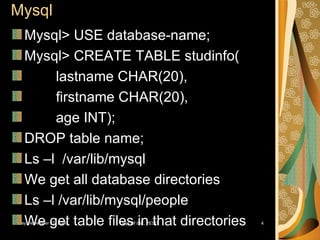 Mysql Mysql> USE database-name; Mysql> CREATE TABLE studinfo( lastname CHAR(20), firstname CHAR(20), age INT); DROP table name; Ls –l  /var/lib/mysql We get all database directories Ls –l /var/lib/mysql/people We get table files in that directories 