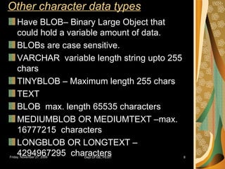 Other character data types Have BLOB– Binary Large Object that could hold a variable amount of data. BLOBs are case sensitive. VARCHAR  variable length string upto 255 chars TINYBLOB – Maximum length 255 chars TEXT BLOB  max. length 65535 characters MEDIUMBLOB OR MEDIUMTEXT –max. 16777215  characters LONGBLOB OR LONGTEXT – 4294967295  characters 
