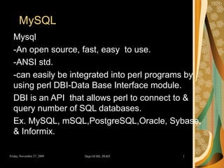 MySQL Mysql  -An open source, fast, easy  to use. -ANSI std. -can easily be integrated into perl programs by using perl DBI-Data Base Interface module. DBI is an API  that allows perl to connect to & query number of SQL databases. Ex. MySQL, mSQL,PostgreSQL,Oracle, Sybase, & Informix. 