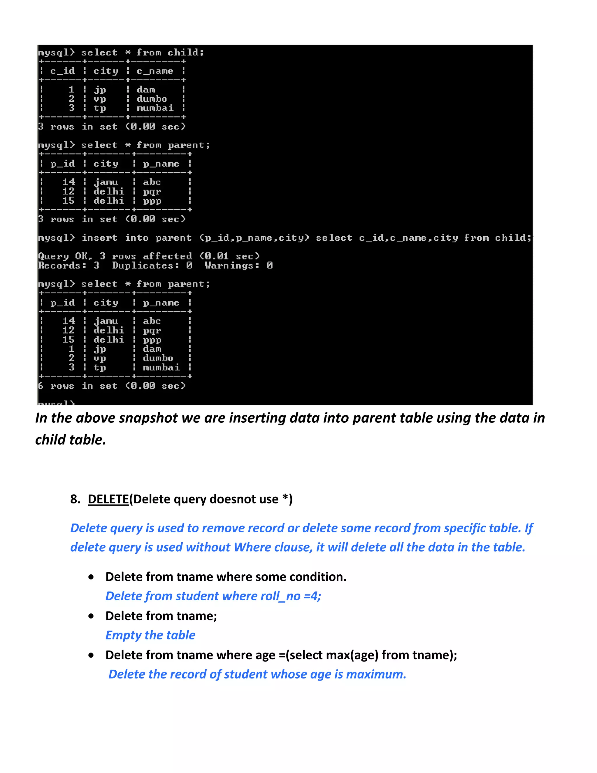In the above snapshot we are inserting data into parent table using the data in
child table.


     8. DELETE(Delete query doesnot use *)

     Delete query is used to remove record or delete some record from specific table. If
     delete query is used without Where clause, it will delete all the data in the table.

           Delete from tname where some condition.
           Delete from student where roll_no =4;
           Delete from tname;
           Empty the table
           Delete from tname where age =(select max(age) from tname);
           Delete the record of student whose age is maximum.
 