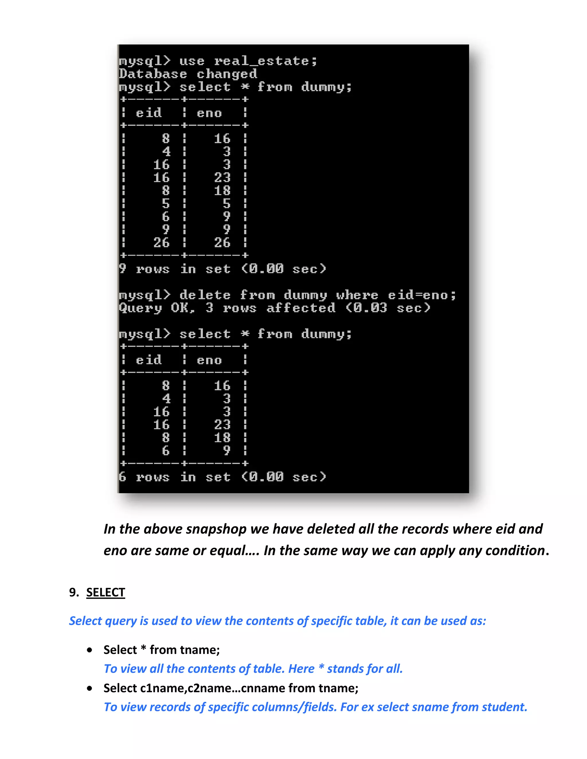 In the above snapshop we have deleted all the records where eid and
      eno are same or equal…. In the same way we can apply any condition.

9. SELECT

Select query is used to view the contents of specific table, it can be used as:

      Select * from tname;
      To view all the contents of table. Here * stands for all.
      Select c1name,c2name…cnname from tname;
      To view records of specific columns/fields. For ex select sname from student.
 