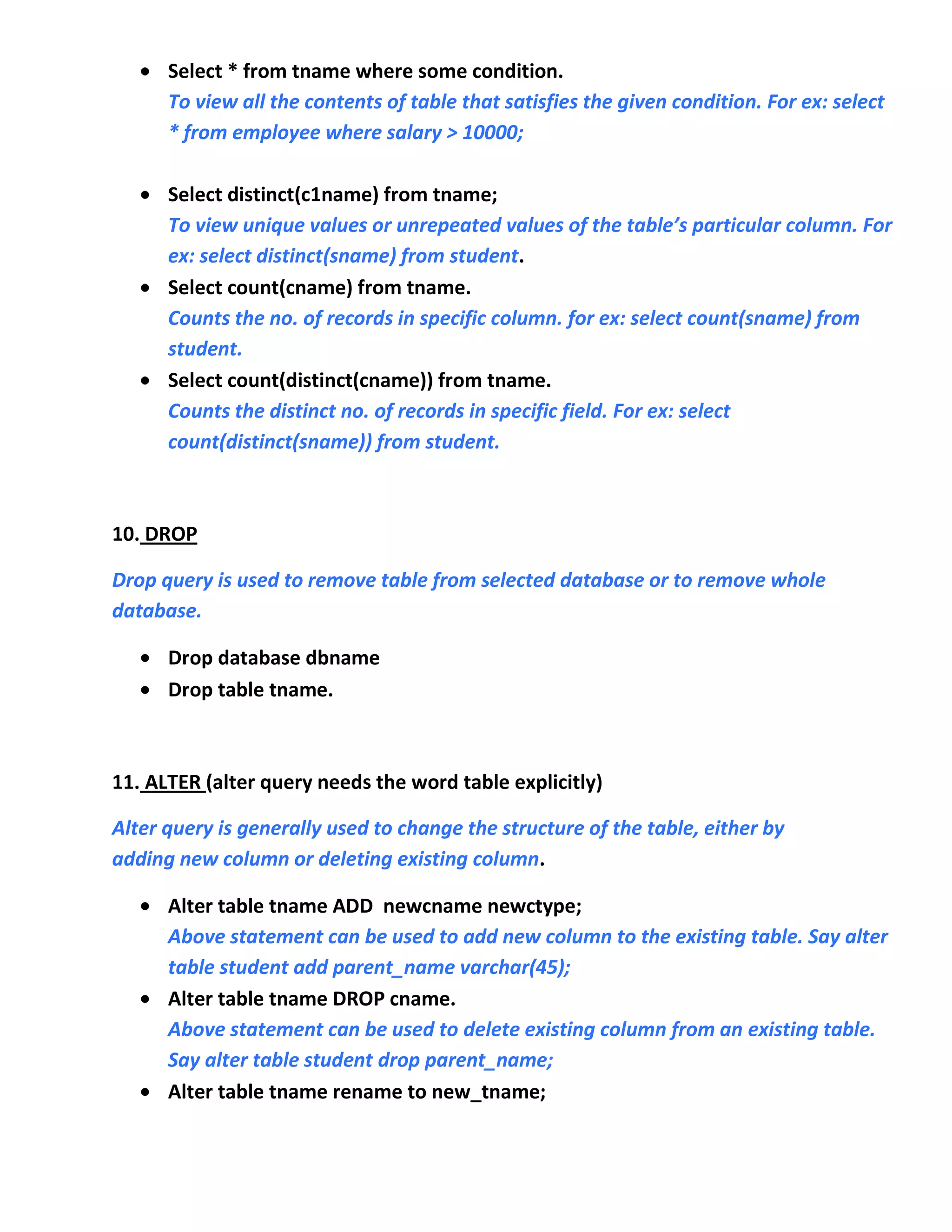 Select * from tname where some condition.
      To view all the contents of table that satisfies the given condition. For ex: select
      * from employee where salary > 10000;

      Select distinct(c1name) from tname;
      To view unique values or unrepeated values of the table’s particular column. For
      ex: select distinct(sname) from student.
      Select count(cname) from tname.
      Counts the no. of records in specific column. for ex: select count(sname) from
      student.
      Select count(distinct(cname)) from tname.
      Counts the distinct no. of records in specific field. For ex: select
      count(distinct(sname)) from student.



10. DROP

Drop query is used to remove table from selected database or to remove whole
database.

      Drop database dbname
      Drop table tname.



11. ALTER (alter query needs the word table explicitly)

Alter query is generally used to change the structure of the table, either by
adding new column or deleting existing column.

      Alter table tname ADD newcname newctype;
      Above statement can be used to add new column to the existing table. Say alter
      table student add parent_name varchar(45);
      Alter table tname DROP cname.
      Above statement can be used to delete existing column from an existing table.
      Say alter table student drop parent_name;
      Alter table tname rename to new_tname;
 