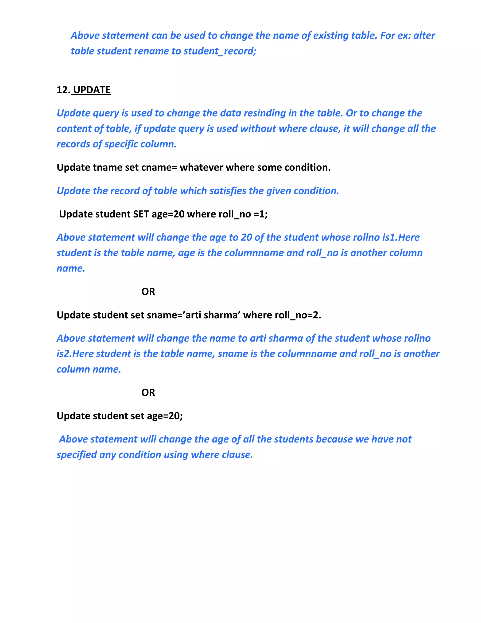 Above statement can be used to change the name of existing table. For ex: alter
   table student rename to student_record;


12. UPDATE

Update query is used to change the data resinding in the table. Or to change the
content of table, if update query is used without where clause, it will change all the
records of specific column.

Update tname set cname= whatever where some condition.

Update the record of table which satisfies the given condition.

Update student SET age=20 where roll_no =1;

Above statement will change the age to 20 of the student whose rollno is1.Here
student is the table name, age is the columnname and roll_no is another column
name.

                   OR

Update student set sname=’arti sharma’ where roll_no=2.

Above statement will change the name to arti sharma of the student whose rollno
is2.Here student is the table name, sname is the columnname and roll_no is another
column name.

                   OR

Update student set age=20;

 Above statement will change the age of all the students because we have not
specified any condition using where clause.
 