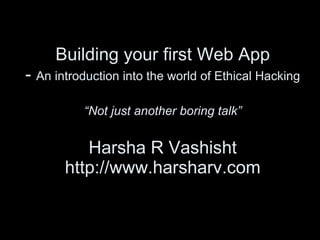 Building your first Web App -  An introduction into the world of Ethical Hacking “Not just another boring talk” Harsha R Vashisht http://www.harsharv.com 