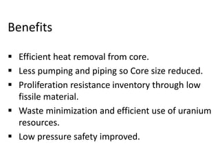 Benefits
 Efficient heat removal from core.
 Less pumping and piping so Core size reduced.
 Proliferation resistance inventory through low
fissile material.
 Waste minimization and efficient use of uranium
resources.
 Low pressure safety improved.
 