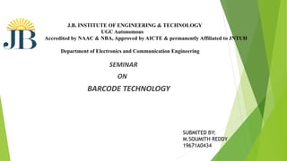 SEMINAR
ON
BARCODE TECHNOLOGY
J.B. INSTITUTE OF ENGINEERING & TECHNOLOGY
UGC Autonomous
Accredited by NAAC & NBA, Approved by AICTE & permanently Affiliated to JNTUH
Department of Electronics and Communication Engineering
SUBMITED BY:
M.SOUMITH REDDY
19671A0434
 
