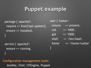Puppet example
package { 'apache2':
require => Exec['apt-update'],
ensure => installed,
}
service { 'apache2':
ensure => running,
}
user { 'tushar':
ensure => present,
uid => '1000',
gid => '1000',
shell => '/bin/bash',
home => '/home/tushar'
}
Configuration management tools:
Ansible, Chef, CFEngine, Puppet
 