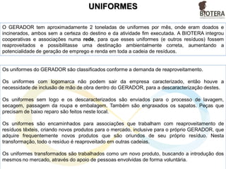 UNIFORMES
Os uniformes do GERADOR são classificados conforme a demanda de reaproveitamento.
Os uniformes com logomarca não podem sair da empresa caracterizado, então houve a
necessidade de inclusão de mão de obra dentro do GERADOR, para a descaracterização destes.
Os uniformes sem logo e os descaracterizados são enviados para o processo de lavagem,
secagem, passagem da roupa e embalagem. Também são engraxados os sapatos. Peças que
precisam de baixo reparo são feitos neste local.
Os uniformes são encaminhados para associações que trabalham com reaproveitamento de
resíduos têxteis, criando novos produtos para o mercado, inclusive para o próprio GERADOR, que
adquire frequentemente novos produtos que são oriundos de seu próprio resíduo. Nesta
transformação, todo o resíduo é reaproveitado em outras cadeias.
Os uniformes transformados são trabalhados como um novo produto, buscando a introdução dos
mesmos no mercado, através do apoio de pessoas envolvidas de forma voluntária.
O GERADOR tem aproximadamente 2 toneladas de uniformes por mês, onde eram doados e
incinerados, ambos sem a certeza do destino e da atividade fim executada. A BIOTERA integrou
cooperativas e associações numa rede, para que esses uniformes (e outros resíduos) fossem
reaproveitados e possibilitasse uma destinação ambientalmente correta, aumentando a
potencialidade de geração de emprego e renda em toda a cadeia de resíduos.
 