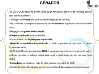 GERADOR
• O GERADOR deixa de enviar cerca de 36 toneladas por mês de resíduos sólidos
para aterros sanitários;
• Redução de custos em toda a cadeia da gestão de resíduo;
• Os uniformes da empresa deixam de ser incinerados, e passam torna-se matéria
prima;
• Mitigação dos gases efeito estufa;
• Responsabilidade Socioambiental;
• Cumprimento das legislações ambientais;
• Garantia da qualidade e quantidade do resíduo para entrar num outro processo
de transformação;
• O GERADOR utiliza o aplicativo MSR onde gerencia e rastreia remotamente todo e
qualquer resíduo, e saberá exatamente qual a destinação do seu resíduo (fase
piloto).
• Indicadores de resíduos, mão de obra gerada, emissões de GEE;
•Adoção de novas tecnologias viáveis nas quesitos financeiros e socioambientais.
 
