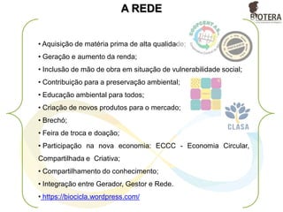 • Aquisição de matéria prima de alta qualidade;
• Geração e aumento da renda;
• Inclusão de mão de obra em situação de vulnerabilidade social;
• Contribuição para a preservação ambiental;
• Educação ambiental para todos;
• Criação de novos produtos para o mercado;
• Brechó;
• Feira de troca e doação;
• Participação na nova economia: ECCC - Economia Circular,
Compartilhada e Criativa;
• Compartilhamento do conhecimento;
• Integração entre Gerador, Gestor e Rede.
• https://biocicla.wordpress.com/
A REDE
 